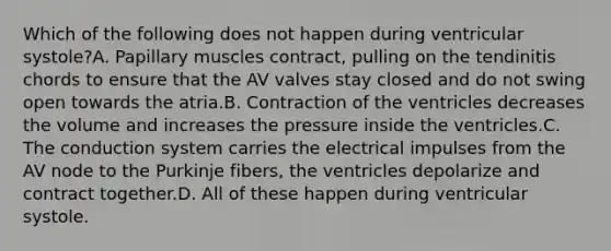 Which of the following does not happen during ventricular systole?A. Papillary muscles contract, pulling on the tendinitis chords to ensure that the AV valves stay closed and do not swing open towards the atria.B. Contraction of the ventricles decreases the volume and increases the pressure inside the ventricles.C. The conduction system carries the electrical impulses from the AV node to the Purkinje fibers, the ventricles depolarize and contract together.D. All of these happen during ventricular systole.