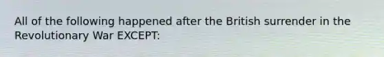 All of the following happened after the British surrender in the Revolutionary War EXCEPT: