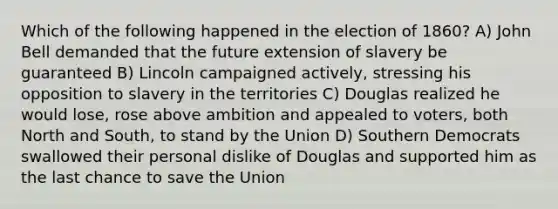 Which of the following happened in the election of 1860? A) John Bell demanded that the future extension of slavery be guaranteed B) Lincoln campaigned actively, stressing his opposition to slavery in the territories C) Douglas realized he would lose, rose above ambition and appealed to voters, both North and South, to stand by the Union D) Southern Democrats swallowed their personal dislike of Douglas and supported him as the last chance to save the Union