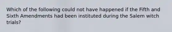 Which of the following could not have happened if the Fifth and Sixth Amendments had been instituted during the Salem witch trials?