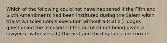 Which of the following could not have happened if the Fifth and Sixth Amendments had been instituted during the Salem witch trials? a.) Giles Cory's execution without a trial b.) judges questioning the accused c.) the accused not being given a lawyer or witnesses d.) the first and third options are correct