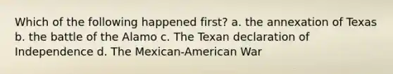 Which of the following happened first? a. the annexation of Texas b. the battle of the Alamo c. The Texan declaration of Independence d. The Mexican-American War