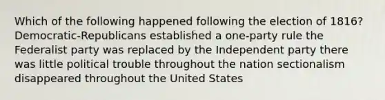 Which of the following happened following the election of 1816? Democratic-Republicans established a one-party rule the Federalist party was replaced by the Independent party there was little political trouble throughout the nation sectionalism disappeared throughout the United States