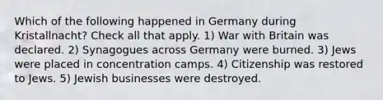 Which of the following happened in Germany during Kristallnacht? Check all that apply. 1) War with Britain was declared. 2) Synagogues across Germany were burned. 3) Jews were placed in concentration camps. 4) Citizenship was restored to Jews. 5) Jewish businesses were destroyed.