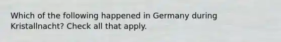 Which of the following happened in Germany during Kristallnacht? Check all that apply.