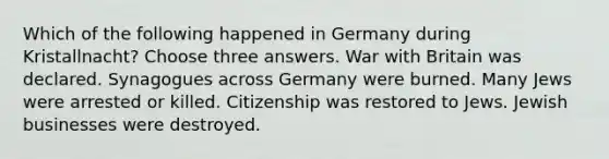 Which of the following happened in Germany during Kristallnacht? Choose three answers. War with Britain was declared. Synagogues across Germany were burned. Many Jews were arrested or killed. Citizenship was restored to Jews. Jewish businesses were destroyed.