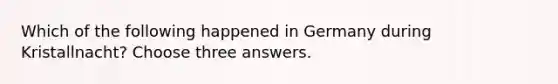 Which of the following happened in Germany during Kristallnacht? Choose three answers.