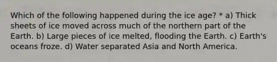 Which of the following happened during the ice age? * a) Thick sheets of ice moved across much of the northern part of the Earth. b) Large pieces of ice melted, flooding the Earth. c) Earth's oceans froze. d) Water separated Asia and North America.