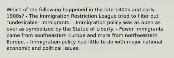 Which of the following happened in the late 1800s and early 1900s? - The Immigration Restriction League tried to filter out "undesirable" immigrants. - Immigration policy was as open as ever as symbolized by the Statue of Liberty. - Fewer immigrants came from southeastern Europe and more from northwestern Europe. - Immigration policy had little to do with major national economic and political issues.