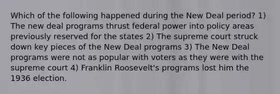 Which of the following happened during the New Deal period? 1) The new deal programs thrust federal power into policy areas previously reserved for the states 2) The supreme court struck down key pieces of the New Deal programs 3) The New Deal programs were not as popular with voters as they were with the supreme court 4) Franklin Roosevelt's programs lost him the 1936 election.