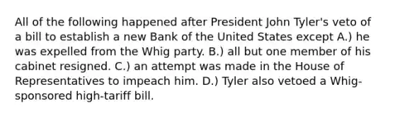 All of the following happened after President John Tyler's veto of a bill to establish a new Bank of the United States except A.) he was expelled from the Whig party. B.) all but one member of his cabinet resigned. C.) an attempt was made in the House of Representatives to impeach him. D.) Tyler also vetoed a Whig-sponsored high-tariff bill.