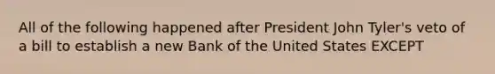 All of the following happened after President John Tyler's veto of a bill to establish a new Bank of the United States EXCEPT