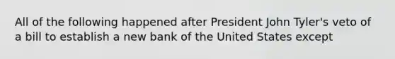 All of the following happened after President John Tyler's veto of a bill to establish a new bank of the United States except