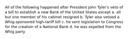 All of the following happened after President John Tyler's veto of a bill to establish a new Bank of the United States except a. all but one member of his cabinet resigned b. Tyler also vetoed a Whig-sponsored high-tariff bill c. he sent legislation to Congress for the creation of a National Bank d. he was expelled from the Whig party