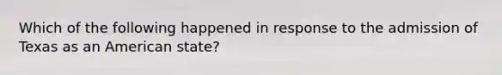 Which of the following happened in response to the admission of Texas as an American state?