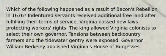 Which of the following happened as a result of Bacon's Rebellion in 1676? Indentured servants received additional free land after fulfilling their terms of service. Virginia passed new laws protecting workers' rights. The king allowed Virginia colonists to select their own governor. Tensions between backcountry farmers and the tidewater gentry were exposed. Governor William Berkeley abolished Virginia's House of Burgesses.