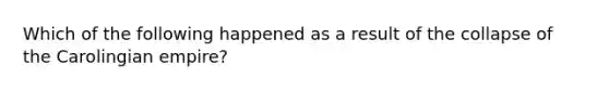 Which of the following happened as a result of the collapse of the Carolingian empire?