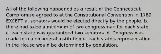 All of the following happened as a result of the Connecticut Compromise agreed to at the Constitutional Convention in 1789 EXCEPT a. senators would be elected directly by the people. b. there had to be a minimum of two congressman for each state. c. each state was guaranteed two senators. d. Congress was made into a bicameral institution e. each state's representation in the House would be determined by population.