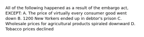 All of the following happened as a result of the embargo act, EXCEPT: A. The price of virtually every consumer good went down B. 1200 New Yorkers ended up in debtor's prison C. Wholesale prices for agricultural products spiraled downward D. Tobacco prices declined