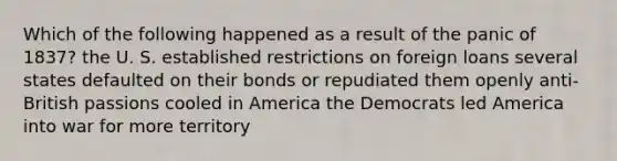 Which of the following happened as a result of the panic of 1837? the U. S. established restrictions on foreign loans several states defaulted on their bonds or repudiated them openly anti-British passions cooled in America the Democrats led America into war for more territory