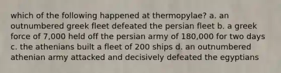 which of the following happened at thermopylae? a. an outnumbered greek fleet defeated the persian fleet b. a greek force of 7,000 held off the persian army of 180,000 for two days c. the athenians built a fleet of 200 ships d. an outnumbered athenian army attacked and decisively defeated the egyptians