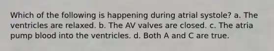 Which of the following is happening during atrial systole? a. The ventricles are relaxed. b. The AV valves are closed. c. The atria pump blood into the ventricles. d. Both A and C are true.