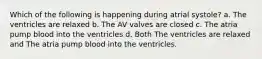 Which of the following is happening during atrial systole? a. The ventricles are relaxed b. The AV valves are closed c. The atria pump blood into the ventricles d. Both The ventricles are relaxed and The atria pump blood into the ventricles.