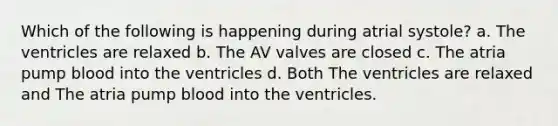 Which of the following is happening during atrial systole? a. The ventricles are relaxed b. The AV valves are closed c. The atria pump blood into the ventricles d. Both The ventricles are relaxed and The atria pump blood into the ventricles.