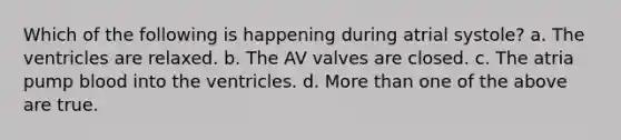 Which of the following is happening during atrial systole? a. The ventricles are relaxed. b. The AV valves are closed. c. The atria pump blood into the ventricles. d. More than one of the above are true.