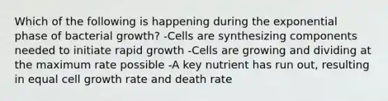 Which of the following is happening during the exponential phase of bacterial growth? -Cells are synthesizing components needed to initiate rapid growth -Cells are growing and dividing at the maximum rate possible -A key nutrient has run out, resulting in equal cell growth rate and death rate