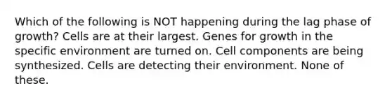 Which of the following is NOT happening during the lag phase of growth? Cells are at their largest. Genes for growth in the specific environment are turned on. Cell components are being synthesized. Cells are detecting their environment. None of these.