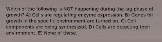 Which of the following is NOT happening during the lag phase of growth? A) Cells are regulating enzyme expression. B) Genes for growth in the specific environment are turned on. C) Cell components are being synthesized. D) Cells are detecting their environment. E) None of these.