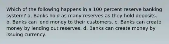 Which of the following happens in a 100-percent-reserve banking system? a. Banks hold as many reserves as they hold deposits. b. Banks can lend money to their customers. c. Banks can create money by lending out reserves. d. Banks can create money by issuing currency.