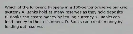 Which of the following happens in a 100-percent-reserve banking system? A. Banks hold as many reserves as they hold deposits. B. Banks can create money by issuing currency. C. Banks can lend money to their customers. D. Banks can create money by lending out reserves.