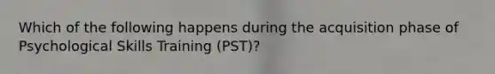 Which of the following happens during the acquisition phase of Psychological Skills Training (PST)?