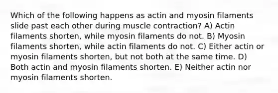 Which of the following happens as actin and myosin filaments slide past each other during muscle contraction? A) Actin filaments shorten, while myosin filaments do not. B) Myosin filaments shorten, while actin filaments do not. C) Either actin or myosin filaments shorten, but not both at the same time. D) Both actin and myosin filaments shorten. E) Neither actin nor myosin filaments shorten.