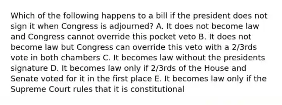 Which of the following happens to a bill if the president does not sign it when Congress is adjourned? A. It does not become law and Congress cannot override this pocket veto B. It does not become law but Congress can override this veto with a 2/3rds vote in both chambers C. It becomes law without the presidents signature D. It becomes law only if 2/3rds of the House and Senate voted for it in the first place E. It becomes law only if the Supreme Court rules that it is constitutional