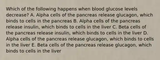 Which of the following happens when blood glucose levels decrease? A. Alpha cells of the pancreas release glucagon, which binds to cells in the pancreas B. Alpha cells of the pancreas release insulin, which binds to cells in the liver C. Beta cells of the pancreas release insulin, which binds to cells in the liver D. Alpha cells of the pancreas release glucagon, which binds to cells in the liver E. Beta cells of the pancreas release glucagon, which binds to cells in the liver