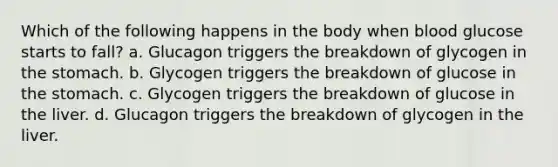 Which of the following happens in the body when blood glucose starts to fall? a. Glucagon triggers the breakdown of glycogen in the stomach. b. Glycogen triggers the breakdown of glucose in the stomach. c. Glycogen triggers the breakdown of glucose in the liver. d. Glucagon triggers the breakdown of glycogen in the liver.