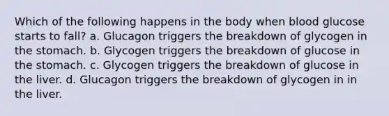 Which of the following happens in the body when blood glucose starts to fall? a. Glucagon triggers the breakdown of glycogen in the stomach. b. Glycogen triggers the breakdown of glucose in the stomach. c. Glycogen triggers the breakdown of glucose in the liver. d. Glucagon triggers the breakdown of glycogen in in the liver.