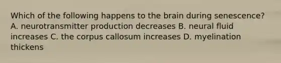 Which of the following happens to the brain during senescence? A. neurotransmitter production decreases B. neural fluid increases C. the corpus callosum increases D. myelination thickens