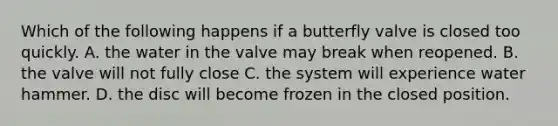 Which of the following happens if a butterfly valve is closed too quickly. A. the water in the valve may break when reopened. B. the valve will not fully close C. the system will experience water hammer. D. the disc will become frozen in the closed position.