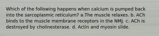 Which of the following happens when calcium is pumped back into the sarcoplasmic reticulum? a.The muscle relaxes. b. ACh binds to the muscle membrane receptors in the NMJ. c. ACh is destroyed by cholinesterase. d. Actin and myosin slide.