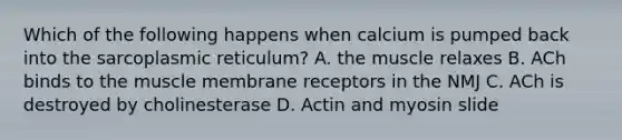 Which of the following happens when calcium is pumped back into the sarcoplasmic reticulum? A. the muscle relaxes B. ACh binds to the muscle membrane receptors in the NMJ C. ACh is destroyed by cholinesterase D. Actin and myosin slide