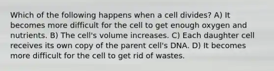 Which of the following happens when a cell divides? A) It becomes more difficult for the cell to get enough oxygen and nutrients. B) The cell's volume increases. C) Each daughter cell receives its own copy of the parent cell's DNA. D) It becomes more difficult for the cell to get rid of wastes.