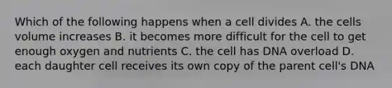 Which of the following happens when a cell divides A. the cells volume increases B. it becomes more difficult for the cell to get enough oxygen and nutrients C. the cell has DNA overload D. each daughter cell receives its own copy of the parent cell's DNA