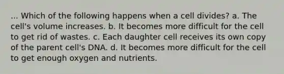 ... Which of the following happens when a cell divides? a. The cell's volume increases. b. It becomes more difficult for the cell to get rid of wastes. c. Each daughter cell receives its own copy of the parent cell's DNA. d. It becomes more difficult for the cell to get enough oxygen and nutrients.