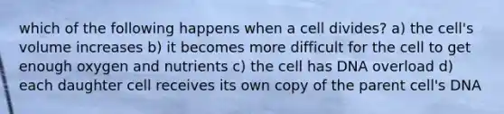 which of the following happens when a cell divides? a) the cell's volume increases b) it becomes more difficult for the cell to get enough oxygen and nutrients c) the cell has DNA overload d) each daughter cell receives its own copy of the parent cell's DNA