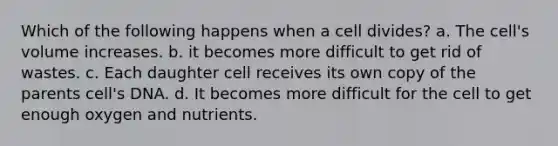 Which of the following happens when a cell divides? a. The cell's volume increases. b. it becomes more difficult to get rid of wastes. c. Each daughter cell receives its own copy of the parents cell's DNA. d. It becomes more difficult for the cell to get enough oxygen and nutrients.