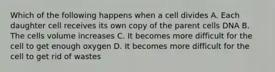 Which of the following happens when a cell divides A. Each daughter cell receives its own copy of the parent cells DNA B. The cells volume increases C. It becomes more difficult for the cell to get enough oxygen D. It becomes more difficult for the cell to get rid of wastes